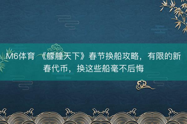 M6体育 《艨艟天下》春节换船攻略，有限的新春代币，换这些船毫不后悔