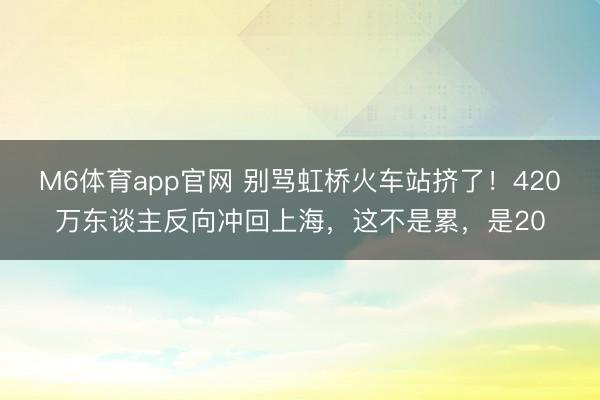 M6体育app官网 别骂虹桥火车站挤了！420万东谈主反向冲回上海，这不是累，是20